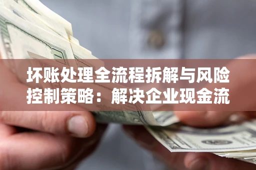 北京坏账处理全流程拆解与风险控制策略：解决企业现金流顽疾的实战指南