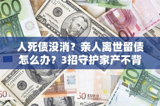 北京人死债没消？亲人离世留债怎么办？3招守护家产不背锅