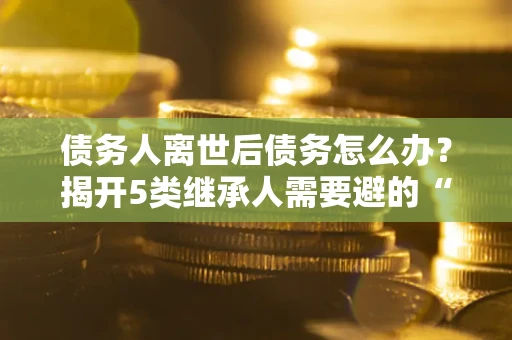 北京债务人离世后债务怎么办？揭开5类继承人需要避的“坑”